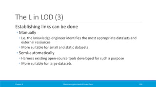 The L in LOD (3)
Establishing links can be done
◦ Manually
◦ I.e. the knowledge engineer identifies the most appropriate datasets and
external resources
◦ More suitable for small and static datasets
◦ Semi-automatically
◦ Harness existing open-source tools developed for such a purpose
◦ More suitable for large datasets
Chapter 3 Materializing the Web of Linked Data 259
 