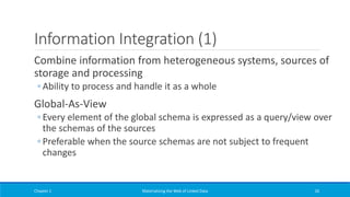 Information Integration (1)
Combine information from heterogeneous systems, sources of
storage and processing
◦ Ability to process and handle it as a whole
Global-As-View
◦ Every element of the global schema is expressed as a query/view over
the schemas of the sources
◦ Preferable when the source schemas are not subject to frequent
changes
Chapter 1 Materializing the Web of Linked Data 26
 