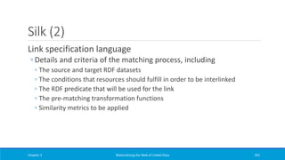 Silk (2)
Link specification language
◦ Details and criteria of the matching process, including
◦ The source and target RDF datasets
◦ The conditions that resources should fulfill in order to be interlinked
◦ The RDF predicate that will be used for the link
◦ The pre-matching transformation functions
◦ Similarity metrics to be applied
Chapter 3 Materializing the Web of Linked Data 261
 
