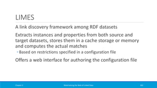 LIMES
A link discovery framework among RDF datasets
Extracts instances and properties from both source and
target datasets, stores them in a cache storage or memory
and computes the actual matches
◦ Based on restrictions specified in a configuration file
Offers a web interface for authoring the configuration file
Chapter 3 Materializing the Web of Linked Data 262
 