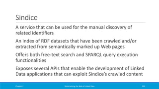 Sindice
A service that can be used for the manual discovery of
related identifiers
An index of RDF datasets that have been crawled and/or
extracted from semantically marked up Web pages
Offers both free-text search and SPARQL query execution
functionalities
Exposes several APIs that enable the development of Linked
Data applications that can exploit Sindice’s crawled content
Chapter 3 Materializing the Web of Linked Data 263
 