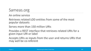 Sameas.org
An online service
Retrieves related LOD entities from some of the most
popular datasets
Serves more than 150 million URIs
Provides a REST interface that retrieves related URIs for a
given input URI or label
Accepts URIs as inputs from the user and returns URIs that
may well be co-referent
Chapter 3 Materializing the Web of Linked Data 265
 