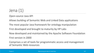 Jena (1)
Open-source Java API
Allows building of Semantic Web and Linked Data applications
The most popular Java framework for ontology manipulation
First developed and brought to maturity by HP Labs
Now developed and maintained by the Apache Software Foundation
First version in 2000
Comprises a set of tools for programmatic access and management
of Semantic Web resources
Chapter 3 Materializing the Web of Linked Data 267
 