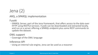 Jena (2)
ARQ, a SPARQL implementation
Fuseki
◦ SPARQL Server, part of the Jena framework, that offers access to the data over
HTTP using RESTful services. Fuseki can be downloaded and extracted locally,
and run as a server offering a SPARQL endpoint plus some REST commands to
update the dataset.
OWL support
◦ Coverage of the OWL language
Inference API
◦ Using an internal rule engine, Jena can be used as a reasoner
Chapter 3 Materializing the Web of Linked Data 268
 