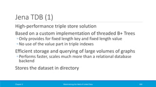 Jena TDB (1)
High-performance triple store solution
Based on a custom implementation of threaded B+ Trees
◦ Only provides for fixed length key and fixed length value
◦ No use of the value part in triple indexes
Efficient storage and querying of large volumes of graphs
◦ Performs faster, scales much more than a relational database
backend
Stores the dataset in directory
Chapter 3 Materializing the Web of Linked Data 269
 