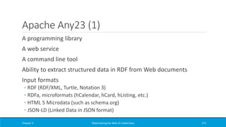 Apache Any23 (1)
A programming library
A web service
A command line tool
Ability to extract structured data in RDF from Web documents
Input formats
◦ RDF (RDF/XML, Turtle, Notation 3)
◦ RDFa, microformats (hCalendar, hCard, hListing, etc.)
◦ HTML 5 Microdata (such as schema.org)
◦ JSON-LD (Linked Data in JSON format)
Chapter 3 Materializing the Web of Linked Data 271
 