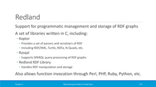 Redland
Support for programmatic management and storage of RDF graphs
A set of libraries written in C, including:
◦ Raptor
◦ Provides a set of parsers and serializers of RDF
◦ Including RDF/XML, Turtle, RDFa, N-Quads, etc.
◦ Rasqal
◦ Supports SPARQL query processing of RDF graphs
◦ Redland RDF Library
◦ Handles RDF manipulation and storage
Also allows function invocation through Perl, PHP, Ruby, Python, etc.
Chapter 3 Materializing the Web of Linked Data 273
 