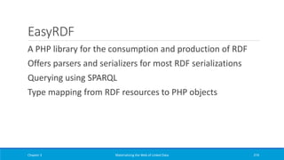 EasyRDF
A PHP library for the consumption and production of RDF
Offers parsers and serializers for most RDF serializations
Querying using SPARQL
Type mapping from RDF resources to PHP objects
Chapter 3 Materializing the Web of Linked Data 274
 