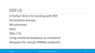 RDFLib
A Python library for working with RDF
Serialization formats
Microformats
RDFa
OWL 2 RL
Using relational databases as a backend
Wrappers for remote SPARQL endpoints
Chapter 3 Materializing the Web of Linked Data 275
 