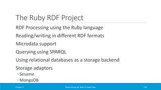The Ruby RDF Project
RDF Processing using the Ruby language
Reading/writing in different RDF formats
Microdata support
Querying using SPARQL
Using relational databases as a storage backend
Storage adaptors
◦ Sesame
◦ MongoDB
Chapter 3 Materializing the Web of Linked Data 276
 