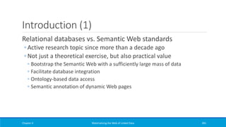 Introduction (1)
Relational databases vs. Semantic Web standards
◦ Active research topic since more than a decade ago
◦ Not just a theoretical exercise, but also practical value
◦ Bootstrap the Semantic Web with a sufficiently large mass of data
◦ Facilitate database integration
◦ Ontology-based data access
◦ Semantic annotation of dynamic Web pages
Chapter 4 Materializing the Web of Linked Data 281
 