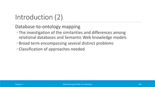 Introduction (2)
Database-to-ontology mapping
◦ The investigation of the similarities and differences among
relational databases and Semantic Web knowledge models
◦ Broad term encompassing several distinct problems
◦ Classification of approaches needed
Chapter 4 Materializing the Web of Linked Data 282
 