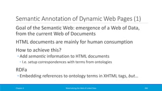Semantic Annotation of Dynamic Web Pages (1)
Goal of the Semantic Web: emergence of a Web of Data,
from the current Web of Documents
HTML documents are mainly for human consumption
How to achieve this?
◦ Add semantic information to HTML documents
◦ I.e. setup correspondences with terms from ontologies
RDFa
◦ Embedding references to ontology terms in XHTML tags, but…
Chapter 4 Materializing the Web of Linked Data 284
 