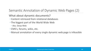 Semantic Annotation of Dynamic Web Pages (2)
What about dynamic documents?
◦ Content retrieved from relational databases
◦ The biggest part of the World Wide Web
◦ Aka. Deep Web
◦ CMS's, forums, wikis, etc.
◦ Manual annotation of every single dynamic web page is infeasible
Chapter 4 Materializing the Web of Linked Data 285
 