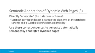 Semantic Annotation of Dynamic Web Pages (3)
Directly “annotate” the database schema!
◦ Establish correspondences between the elements of the database
schema and a suitable existing domain ontology
Use these correspondences to generate automatically
semantically annotated dynamic pages
Chapter 4 Materializing the Web of Linked Data 286
 
