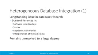 Heterogeneous Database Integration (1)
Longstanding issue in database research
◦ Due to differences in:
◦ Software infrastructure
◦ Syntax
◦ Representation models
◦ Interpretation of the same data
Remains unresolved to a large degree
Chapter 4 Materializing the Web of Linked Data 287
 