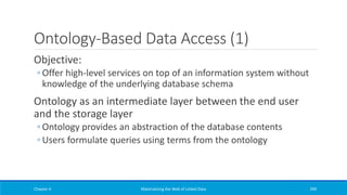 Ontology-Based Data Access (1)
Objective:
◦ Offer high-level services on top of an information system without
knowledge of the underlying database schema
Ontology as an intermediate layer between the end user
and the storage layer
◦ Ontology provides an abstraction of the database contents
◦ Users formulate queries using terms from the ontology
Chapter 4 Materializing the Web of Linked Data 290
 