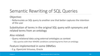 Semantic Rewriting of SQL Queries
Objective:
◦ Reformulate an SQL query to another one that better captures the intention
of the user
Substitution of terms in the original SQL query with synonyms and
related terms from an ontology
Also related:
◦ Query relational data using external ontologies as context
◦ SQL queries with their WHERE conditions containing terms from an ontology
Feature implemented in some DBMSes
◦ E.g. OpenLink Virtuoso, Oracle
Chapter 4 Materializing the Web of Linked Data 292
 