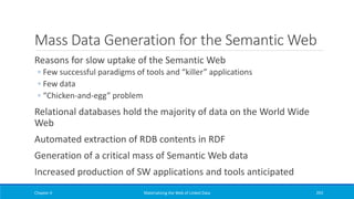 Mass Data Generation for the Semantic Web
Reasons for slow uptake of the Semantic Web
◦ Few successful paradigms of tools and “killer” applications
◦ Few data
◦ “Chicken-and-egg” problem
Relational databases hold the majority of data on the World Wide
Web
Automated extraction of RDB contents in RDF
Generation of a critical mass of Semantic Web data
Increased production of SW applications and tools anticipated
Chapter 4 Materializing the Web of Linked Data 293
 