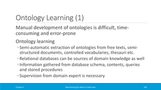 Ontology Learning (1)
Manual development of ontologies is difficult, time-
consuming and error-prone
Ontology learning
◦ Semi-automatic extraction of ontologies from free texts, semi-
structured documents, controlled vocabularies, thesauri etc.
◦ Relational databases can be sources of domain knowledge as well
◦ Information gathered from database schema, contents, queries
and stored procedures
◦ Supervision from domain expert is necessary
Chapter 4 Materializing the Web of Linked Data 294
 
