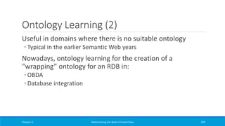 Ontology Learning (2)
Useful in domains where there is no suitable ontology
◦ Typical in the earlier Semantic Web years
Nowadays, ontology learning for the creation of a
“wrapping” ontology for an RDB in:
◦ OBDA
◦ Database integration
Chapter 4 Materializing the Web of Linked Data 295
 