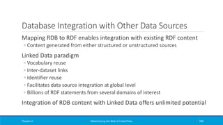 Database Integration with Other Data Sources
Mapping RDB to RDF enables integration with existing RDF content
◦ Content generated from either structured or unstructured sources
Linked Data paradigm
◦ Vocabulary reuse
◦ Inter-dataset links
◦ Identifier reuse
◦ Facilitates data source integration at global level
◦ Billions of RDF statements from several domains of interest
Integration of RDB content with Linked Data offers unlimited potential
Chapter 4 Materializing the Web of Linked Data 298
 