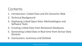 Contents
1. Introduction: Linked Data and the Semantic Web
2. Technical Background
3. Deploying Linked Open Data: Methodologies and
Software Tools
4. Creating Linked Data from Relational Databases
5. Generating Linked Data in Real-time from Sensor Data
Streams
6. Conclusions: Summary and Outlook
Materializing the Web of Linked Data
 