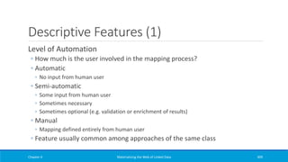 Descriptive Features (1)
Level of Automation
◦ How much is the user involved in the mapping process?
◦ Automatic
◦ No input from human user
◦ Semi-automatic
◦ Some input from human user
◦ Sometimes necessary
◦ Sometimes optional (e.g. validation or enrichment of results)
◦ Manual
◦ Mapping defined entirely from human user
◦ Feature usually common among approaches of the same class
Chapter 4 Materializing the Web of Linked Data 309
 