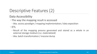 Descriptive Features (2)
Data Accessibility
◦ The way the mapping result is accessed
◦ Aka. access paradigm / mapping implementation / data exposition
◦ ETL
◦ Result of the mapping process generated and stored as a whole in an
external storage medium (i.e. materialized)
◦ Aka. batch transformation / massive dump
Chapter 4 Materializing the Web of Linked Data 310
 