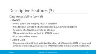 Descriptive Features (3)
Data Accessibility (cont’d)
◦ SPARQL
◦ Only a part of the mapping result is accessed
◦ No additional storage medium is required (i.e. no materialization)
◦ Rewriting of a SPARQL query to an SQL one
◦ SQL results transformed back to SPARQL results
◦ Aka. query-driven access
◦ Linked Data
◦ Mapping result published as Linked Data (i.e. all URIs use the HTTP scheme and,
when dereferenced, provide useful information for the resource they identify)
Chapter 4 Materializing the Web of Linked Data 311
 