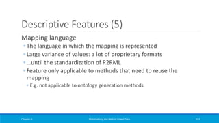 Descriptive Features (5)
Mapping language
◦ The language in which the mapping is represented
◦ Large variance of values: a lot of proprietary formats
◦ …until the standardization of R2RML
◦ Feature only applicable to methods that need to reuse the
mapping
◦ E.g. not applicable to ontology generation methods
Chapter 4 Materializing the Web of Linked Data 313
 