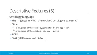Descriptive Features (6)
Ontology language
◦ The language in which the involved ontology is expressed
◦ Either:
◦ The language of the ontology generated by the approach
◦ The language of the existing ontology required
◦ RDFS
◦ OWL (all flavours and dialects)
Chapter 4 Materializing the Web of Linked Data 314
 