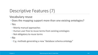 Descriptive Features (7)
Vocabulary reuse
◦ Does the mapping support more than one existing ontologies?
◦ Yes
◦ Mainly manual approaches
◦ Human user free to reuse terms from existing ontologies
◦ Not obligatory to reuse terms
◦ No
◦ E.g. methods generating a new “database schema ontology”
Chapter 4 Materializing the Web of Linked Data 315
 