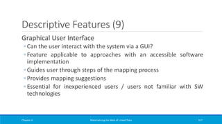 Descriptive Features (9)
Graphical User Interface
◦ Can the user interact with the system via a GUI?
◦ Feature applicable to approaches with an accessible software
implementation
◦ Guides user through steps of the mapping process
◦ Provides mapping suggestions
◦ Essential for inexperienced users / users not familiar with SW
technologies
Chapter 4 Materializing the Web of Linked Data 317
 