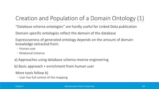 Creation and Population of a Domain Ontology (1)
“Database schema ontologies” are hardly useful for Linked Data publication
Domain-specific ontologies reflect the domain of the database
Expressiveness of generated ontology depends on the amount of domain
knowledge extracted from:
◦ Human user
◦ Relational instance
a) Approaches using database schema reverse engineering
b) Basic approach + enrichment from human user
More tools follow b)
◦ User has full control of the mapping
Chapter 4 Materializing the Web of Linked Data 325
 