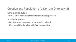 Creation and Population of a Domain Ontology (3)
Ontology language
◦ RDFS, since majority of tools follows basic approach
Vocabulary reuse
◦ Possible when mappings are manually defined
◦ User should be familiar with SW vocabularies
Chapter 4 Materializing the Web of Linked Data 327
 