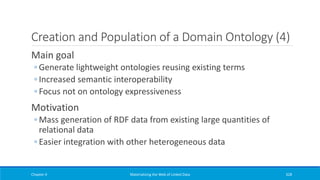 Creation and Population of a Domain Ontology (4)
Main goal
◦ Generate lightweight ontologies reusing existing terms
◦ Increased semantic interoperability
◦ Focus not on ontology expressiveness
Motivation
◦ Mass generation of RDF data from existing large quantities of
relational data
◦ Easier integration with other heterogeneous data
Chapter 4 Materializing the Web of Linked Data 328
 