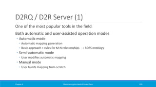 D2RQ / D2R Server (1)
One of the most popular tools in the field
Both automatic and user-assisted operation modes
◦ Automatic mode
◦ Automatic mapping generation
◦ Basic approach + rules for M:N relationships → RDFS ontology
◦ Semi-automatic mode
◦ User modifies automatic mapping
◦ Manual mode
◦ User builds mapping from scratch
Chapter 4 Materializing the Web of Linked Data 329
 