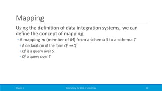 Mapping
Using the definition of data integration systems, we can
define the concept of mapping
◦ A mapping m (member of M) from a schema S to a schema T
◦ A declaration of the form QS ⇝ QT
◦ QS is a query over S
◦ QT a query over T
Chapter 1 Materializing the Web of Linked Data 33
 