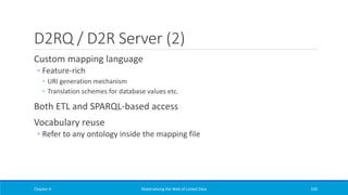 D2RQ / D2R Server (2)
Custom mapping language
◦ Feature-rich
◦ URI generation mechanism
◦ Translation schemes for database values etc.
Both ETL and SPARQL-based access
Vocabulary reuse
◦ Refer to any ontology inside the mapping file
Chapter 4 Materializing the Web of Linked Data 330
 