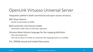 OpenLink Virtuoso Universal Server
Integration platform (both commercial and open-source versions)
RDF Views feature
◦ Similar functionality to D2RQ
Both automatic and manual modes
◦ Automatic mode relies on the basic approach
Virtuoso Meta-Schema language for the mapping definition
◦ Also very expressive
◦ One has to learn it in order to customize the mapping (same as in D2RQ)
ETL, SPARQL-based and Linked Data access
Chapter 4 Materializing the Web of Linked Data 331
 