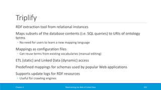 Triplify
RDF extraction tool from relational instances
Maps subsets of the database contents (i.e. SQL queries) to URIs of ontology
terms
◦ No need for users to learn a new mapping language
Mappings as configuration files
◦ Can reuse terms from existing vocabularies (manual editing)
ETL (static) and Linked Data (dynamic) access
Predefined mappings for schemas used by popular Web applications
Supports update logs for RDF resources
◦ Useful for crawling engines
Chapter 4 Materializing the Web of Linked Data 332
 