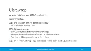 Ultrawrap
Wraps a database as a SPARQL endpoint
Commercial tool
Supports creation of new domain ontology
◦ Set of advanced heuristic rules
SPARQL-based access
◦ SPARQL query refers to terms from new ontology
◦ Mappings expressed as views defined on the relational schema
◦ Rewriting to SQL queries referring to above views
Support for manual mappings that reuse terms from existing vocabularies
Chapter 4 Materializing the Web of Linked Data 333
 