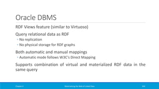 Oracle DBMS
RDF Views feature (similar to Virtuoso)
Query relational data as RDF
◦ No replication
◦ No physical storage for RDF graphs
Both automatic and manual mappings
◦ Automatic mode follows W3C’s Direct Mapping
Supports combination of virtual and materialized RDF data in the
same query
Chapter 4 Materializing the Web of Linked Data 334
 