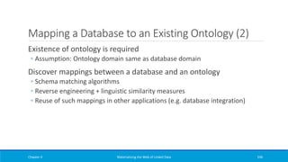 Mapping a Database to an Existing Ontology (2)
Existence of ontology is required
◦ Assumption: Ontology domain same as database domain
Discover mappings between a database and an ontology
◦ Schema matching algorithms
◦ Reverse engineering + linguistic similarity measures
◦ Reuse of such mappings in other applications (e.g. database integration)
Chapter 4 Materializing the Web of Linked Data 336
 