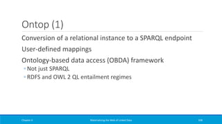 Ontop (1)
Conversion of a relational instance to a SPARQL endpoint
User-defined mappings
Ontology-based data access (OBDA) framework
◦ Not just SPARQL
◦ RDFS and OWL 2 QL entailment regimes
Chapter 4 Materializing the Web of Linked Data 338
 