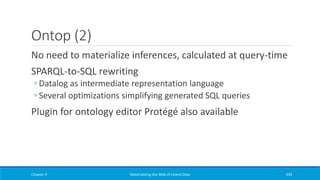 Ontop (2)
No need to materialize inferences, calculated at query-time
SPARQL-to-SQL rewriting
◦ Datalog as intermediate representation language
◦ Several optimizations simplifying generated SQL queries
Plugin for ontology editor Protégé also available
Chapter 4 Materializing the Web of Linked Data 339
 