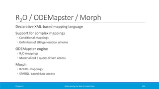 R2O / ODEMapster / Morph
Declarative XML-based mapping language
Support for complex mappings
◦ Conditional mappings
◦ Definition of URI generation scheme
ODEMapster engine
◦ R2O mappings
◦ Materialized / query-driven access
Morph
◦ R2RML mappings
◦ SPARQL-based data access
Chapter 4 Materializing the Web of Linked Data 340
 