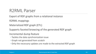 R2RML Parser
Export of RDF graphs from a relational instance
R2RML mappings
Materialized RDF graph (ETL)
Supports faceted browsing of the generated RDF graph
Incremental dump feature
◦ Tackles the data synchronization issue
◦ Graph not generated from scratch
◦ Only the necessary updates are made to the extracted RDF graph
Chapter 4 Materializing the Web of Linked Data 341
 