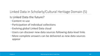 Linked Data in Scholarly/Cultural Heritage Domain (5)
Is Linked Data the future?
◦ Content re-use
◦ Participation of individual collections
◦ Evolving global Linked Data cloud
◦ Users can discover new data sources following data-level links
◦ More complete answers can be delivered as new data sources
appear
Chapter 4 Materializing the Web of Linked Data 347
 